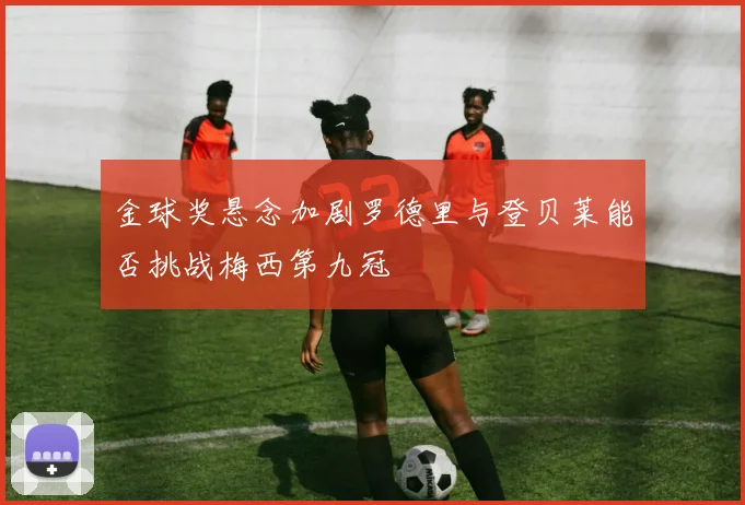金球奖悬念加剧罗德里与登贝莱能否挑战梅西第九冠