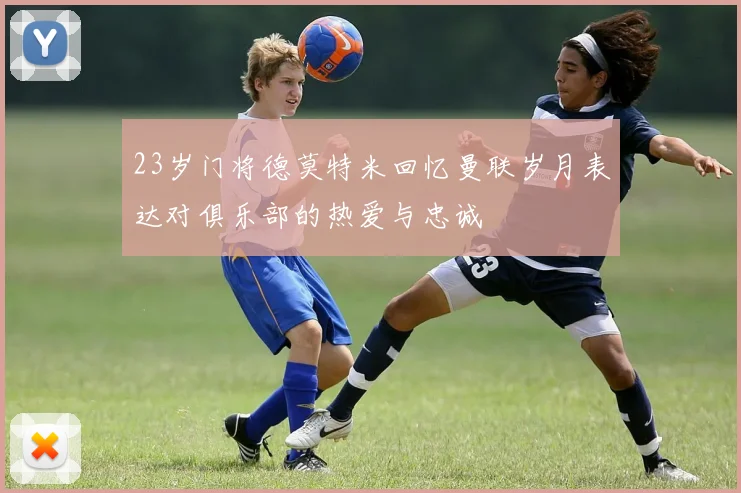 23岁门将德莫特米回忆曼联岁月表达对俱乐部的热爱与忠诚