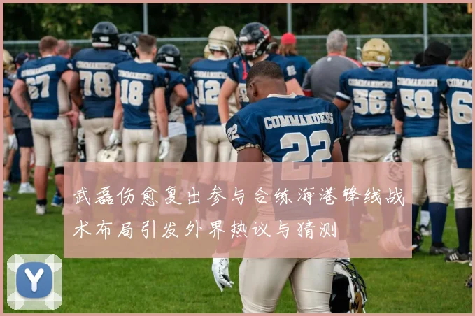 武磊伤愈复出参与合练海港锋线战术布局引发外界热议与猜测