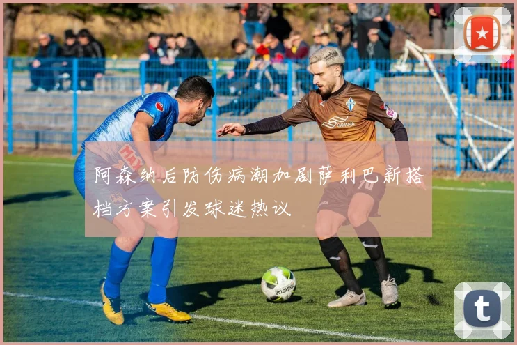 阿森纳后防伤病潮加剧萨利巴新搭档方案引发球迷热议