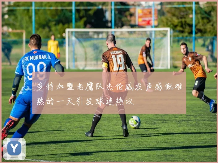 多特加盟老鹰队杰伦威发声感慨难熬的一天引发球迷热议